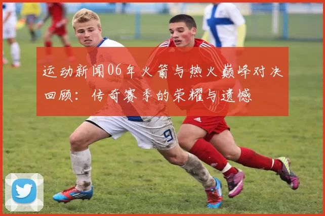 运动新闻06年火箭与热火巅峰对决回顾：传奇赛季的荣耀与遗憾